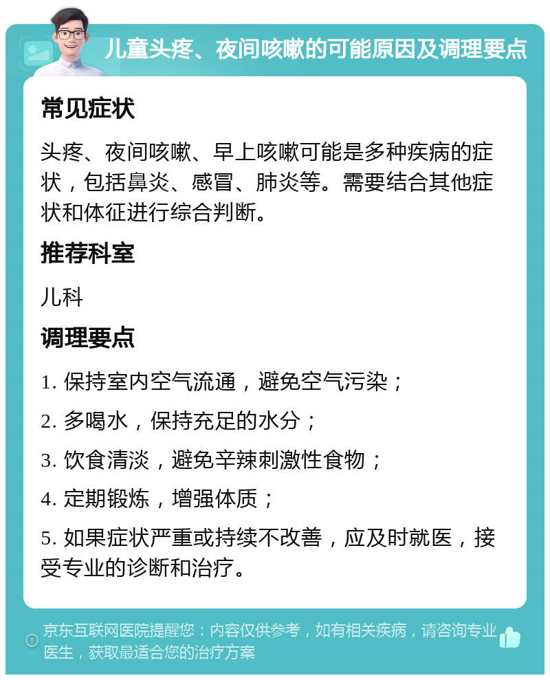 儿童头疼、夜间咳嗽的可能原因及调理要点 常见症状 头疼、夜间咳嗽、早上咳嗽可能是多种疾病的症状，包括鼻炎、感冒、肺炎等。需要结合其他症状和体征进行综合判断。 推荐科室 儿科 调理要点 1. 保持室内空气流通，避免空气污染； 2. 多喝水，保持充足的水分； 3. 饮食清淡，避免辛辣刺激性食物； 4. 定期锻炼，增强体质； 5. 如果症状严重或持续不改善，应及时就医，接受专业的诊断和治疗。