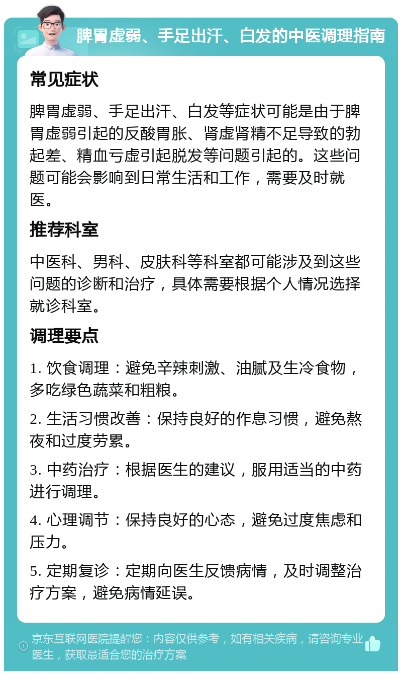 脾胃虚弱、手足出汗、白发的中医调理指南 常见症状 脾胃虚弱、手足出汗、白发等症状可能是由于脾胃虚弱引起的反酸胃胀、肾虚肾精不足导致的勃起差、精血亏虚引起脱发等问题引起的。这些问题可能会影响到日常生活和工作，需要及时就医。 推荐科室 中医科、男科、皮肤科等科室都可能涉及到这些问题的诊断和治疗，具体需要根据个人情况选择就诊科室。 调理要点 1. 饮食调理：避免辛辣刺激、油腻及生冷食物，多吃绿色蔬菜和粗粮。 2. 生活习惯改善：保持良好的作息习惯，避免熬夜和过度劳累。 3. 中药治疗：根据医生的建议，服用适当的中药进行调理。 4. 心理调节：保持良好的心态，避免过度焦虑和压力。 5. 定期复诊：定期向医生反馈病情，及时调整治疗方案，避免病情延误。