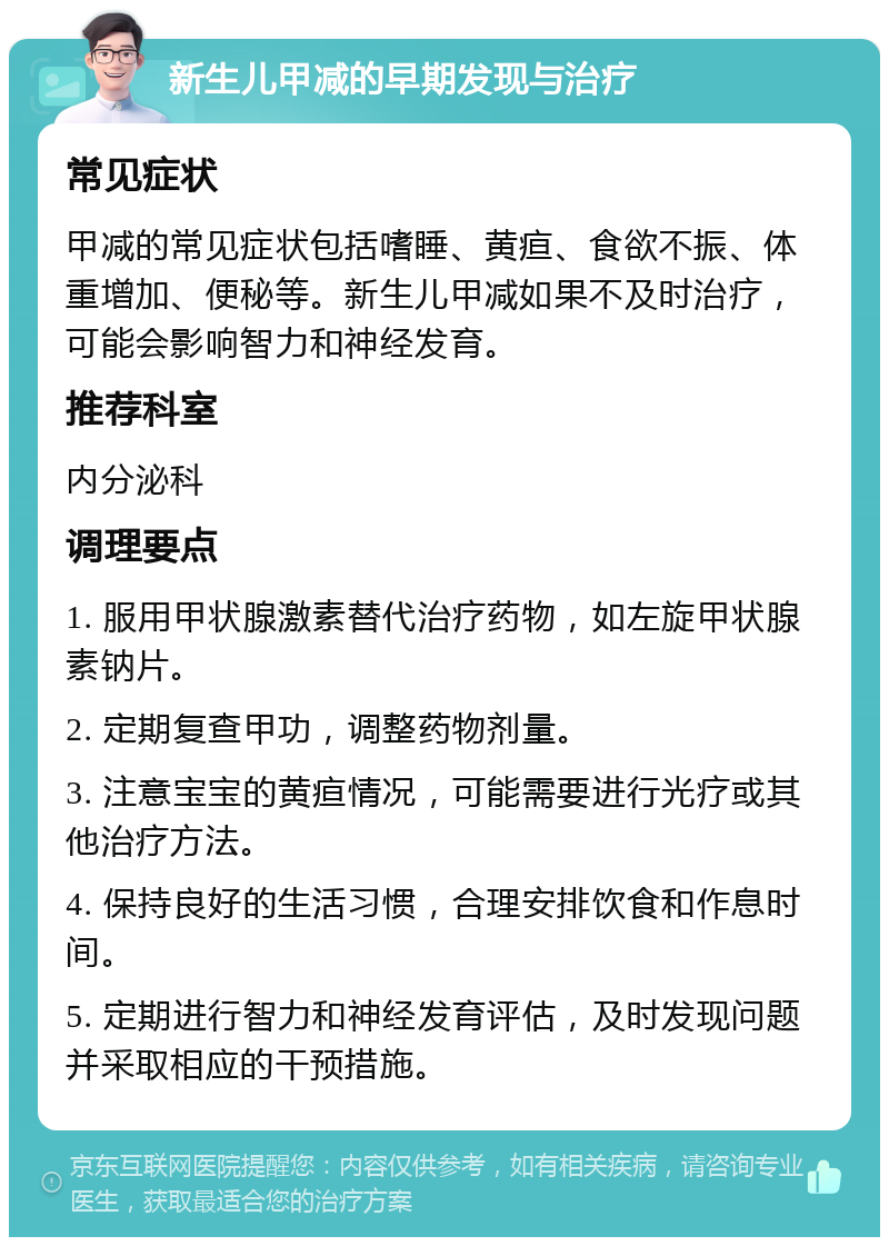 新生儿甲减的早期发现与治疗 常见症状 甲减的常见症状包括嗜睡、黄疸、食欲不振、体重增加、便秘等。新生儿甲减如果不及时治疗，可能会影响智力和神经发育。 推荐科室 内分泌科 调理要点 1. 服用甲状腺激素替代治疗药物，如左旋甲状腺素钠片。 2. 定期复查甲功，调整药物剂量。 3. 注意宝宝的黄疸情况，可能需要进行光疗或其他治疗方法。 4. 保持良好的生活习惯，合理安排饮食和作息时间。 5. 定期进行智力和神经发育评估，及时发现问题并采取相应的干预措施。