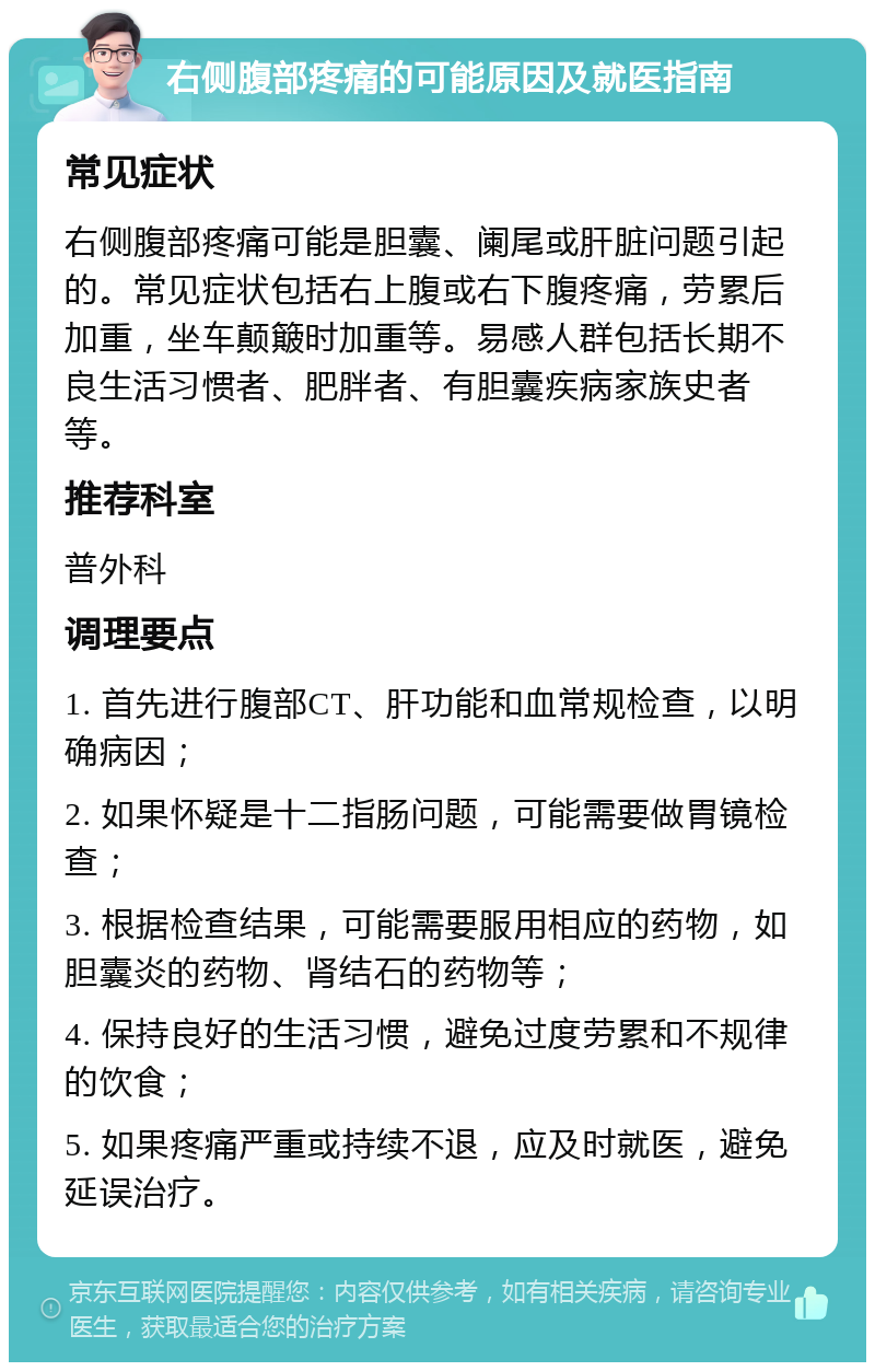 右侧腹部疼痛的可能原因及就医指南 常见症状 右侧腹部疼痛可能是胆囊、阑尾或肝脏问题引起的。常见症状包括右上腹或右下腹疼痛，劳累后加重，坐车颠簸时加重等。易感人群包括长期不良生活习惯者、肥胖者、有胆囊疾病家族史者等。 推荐科室 普外科 调理要点 1. 首先进行腹部CT、肝功能和血常规检查，以明确病因； 2. 如果怀疑是十二指肠问题，可能需要做胃镜检查； 3. 根据检查结果，可能需要服用相应的药物，如胆囊炎的药物、肾结石的药物等； 4. 保持良好的生活习惯，避免过度劳累和不规律的饮食； 5. 如果疼痛严重或持续不退，应及时就医，避免延误治疗。