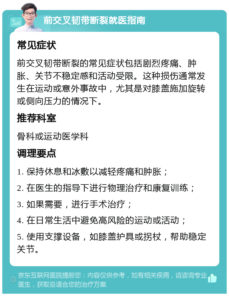 前交叉韧带断裂就医指南 常见症状 前交叉韧带断裂的常见症状包括剧烈疼痛、肿胀、关节不稳定感和活动受限。这种损伤通常发生在运动或意外事故中，尤其是对膝盖施加旋转或侧向压力的情况下。 推荐科室 骨科或运动医学科 调理要点 1. 保持休息和冰敷以减轻疼痛和肿胀； 2. 在医生的指导下进行物理治疗和康复训练； 3. 如果需要，进行手术治疗； 4. 在日常生活中避免高风险的运动或活动； 5. 使用支撑设备，如膝盖护具或拐杖，帮助稳定关节。