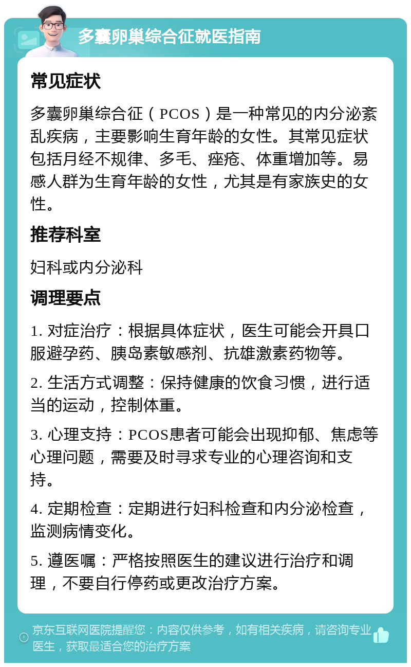 多囊卵巢综合征就医指南 常见症状 多囊卵巢综合征（PCOS）是一种常见的内分泌紊乱疾病，主要影响生育年龄的女性。其常见症状包括月经不规律、多毛、痤疮、体重增加等。易感人群为生育年龄的女性，尤其是有家族史的女性。 推荐科室 妇科或内分泌科 调理要点 1. 对症治疗：根据具体症状，医生可能会开具口服避孕药、胰岛素敏感剂、抗雄激素药物等。 2. 生活方式调整：保持健康的饮食习惯，进行适当的运动，控制体重。 3. 心理支持：PCOS患者可能会出现抑郁、焦虑等心理问题，需要及时寻求专业的心理咨询和支持。 4. 定期检查：定期进行妇科检查和内分泌检查，监测病情变化。 5. 遵医嘱：严格按照医生的建议进行治疗和调理，不要自行停药或更改治疗方案。