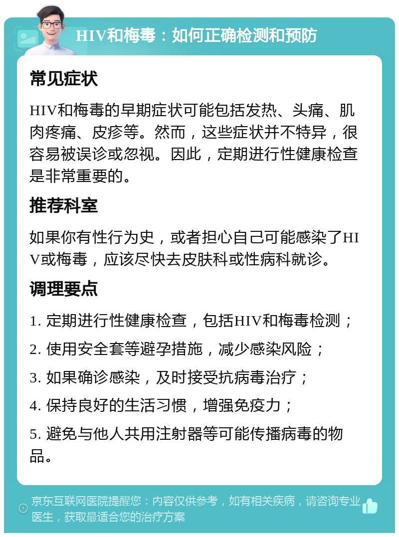 HIV和梅毒：如何正确检测和预防 常见症状 HIV和梅毒的早期症状可能包括发热、头痛、肌肉疼痛、皮疹等。然而，这些症状并不特异，很容易被误诊或忽视。因此，定期进行性健康检查是非常重要的。 推荐科室 如果你有性行为史，或者担心自己可能感染了HIV或梅毒，应该尽快去皮肤科或性病科就诊。 调理要点 1. 定期进行性健康检查，包括HIV和梅毒检测； 2. 使用安全套等避孕措施，减少感染风险； 3. 如果确诊感染，及时接受抗病毒治疗； 4. 保持良好的生活习惯，增强免疫力； 5. 避免与他人共用注射器等可能传播病毒的物品。