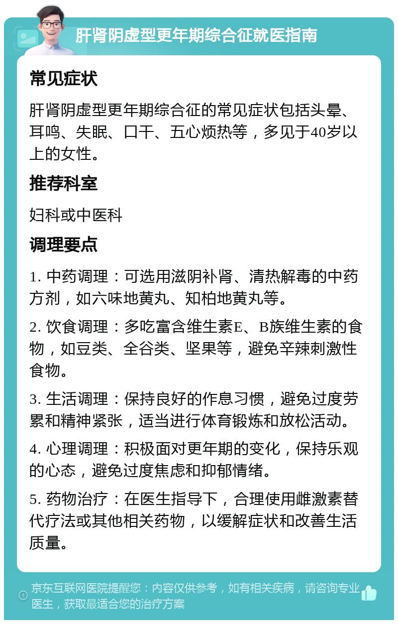 肝肾阴虚型更年期综合征就医指南 常见症状 肝肾阴虚型更年期综合征的常见症状包括头晕、耳鸣、失眠、口干、五心烦热等，多见于40岁以上的女性。 推荐科室 妇科或中医科 调理要点 1. 中药调理：可选用滋阴补肾、清热解毒的中药方剂，如六味地黄丸、知柏地黄丸等。 2. 饮食调理：多吃富含维生素E、B族维生素的食物，如豆类、全谷类、坚果等，避免辛辣刺激性食物。 3. 生活调理：保持良好的作息习惯，避免过度劳累和精神紧张，适当进行体育锻炼和放松活动。 4. 心理调理：积极面对更年期的变化，保持乐观的心态，避免过度焦虑和抑郁情绪。 5. 药物治疗：在医生指导下，合理使用雌激素替代疗法或其他相关药物，以缓解症状和改善生活质量。