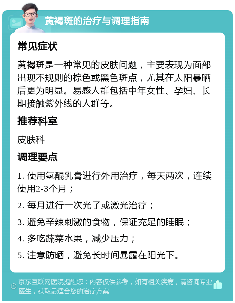 黄褐斑的治疗与调理指南 常见症状 黄褐斑是一种常见的皮肤问题，主要表现为面部出现不规则的棕色或黑色斑点，尤其在太阳暴晒后更为明显。易感人群包括中年女性、孕妇、长期接触紫外线的人群等。 推荐科室 皮肤科 调理要点 1. 使用氢醌乳膏进行外用治疗，每天两次，连续使用2-3个月； 2. 每月进行一次光子或激光治疗； 3. 避免辛辣刺激的食物，保证充足的睡眠； 4. 多吃蔬菜水果，减少压力； 5. 注意防晒，避免长时间暴露在阳光下。