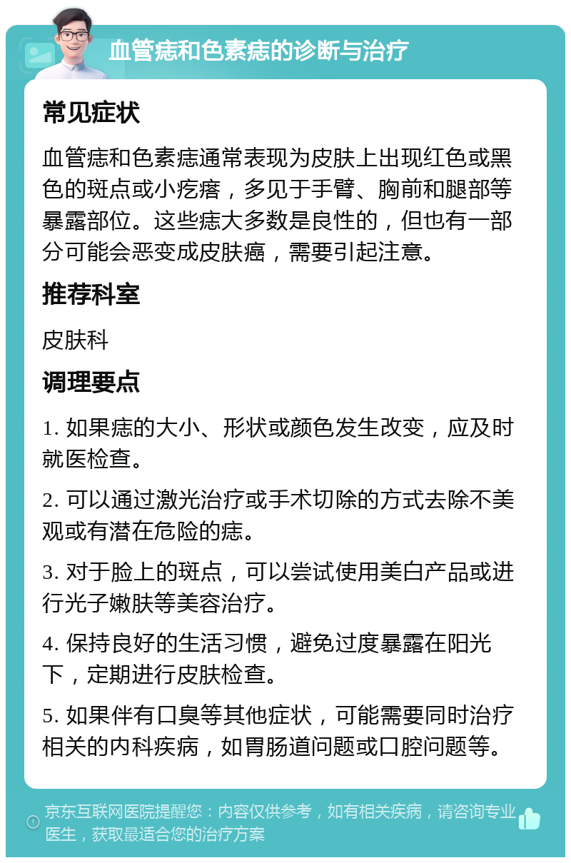 血管痣和色素痣的诊断与治疗 常见症状 血管痣和色素痣通常表现为皮肤上出现红色或黑色的斑点或小疙瘩，多见于手臂、胸前和腿部等暴露部位。这些痣大多数是良性的，但也有一部分可能会恶变成皮肤癌，需要引起注意。 推荐科室 皮肤科 调理要点 1. 如果痣的大小、形状或颜色发生改变，应及时就医检查。 2. 可以通过激光治疗或手术切除的方式去除不美观或有潜在危险的痣。 3. 对于脸上的斑点，可以尝试使用美白产品或进行光子嫩肤等美容治疗。 4. 保持良好的生活习惯，避免过度暴露在阳光下，定期进行皮肤检查。 5. 如果伴有口臭等其他症状，可能需要同时治疗相关的内科疾病，如胃肠道问题或口腔问题等。