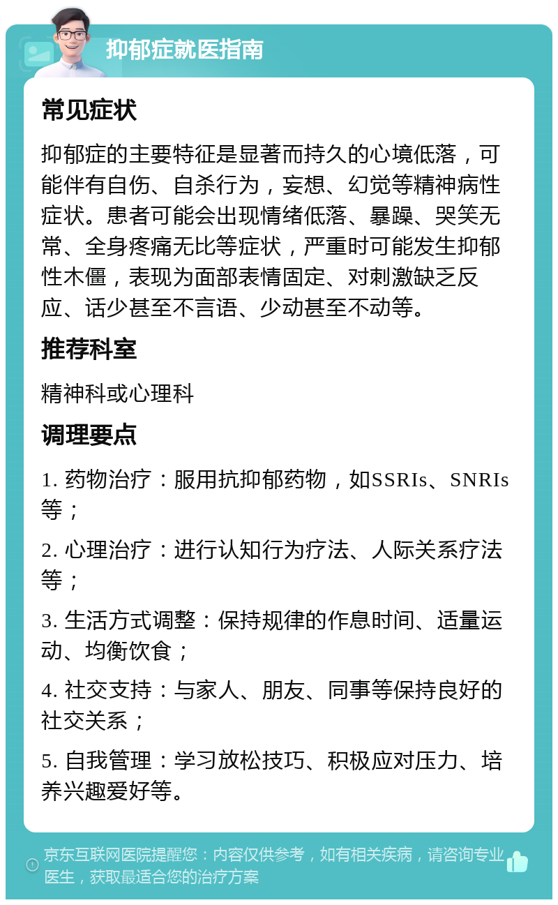 抑郁症就医指南 常见症状 抑郁症的主要特征是显著而持久的心境低落，可能伴有自伤、自杀行为，妄想、幻觉等精神病性症状。患者可能会出现情绪低落、暴躁、哭笑无常、全身疼痛无比等症状，严重时可能发生抑郁性木僵，表现为面部表情固定、对刺激缺乏反应、话少甚至不言语、少动甚至不动等。 推荐科室 精神科或心理科 调理要点 1. 药物治疗：服用抗抑郁药物，如SSRIs、SNRIs等； 2. 心理治疗：进行认知行为疗法、人际关系疗法等； 3. 生活方式调整：保持规律的作息时间、适量运动、均衡饮食； 4. 社交支持：与家人、朋友、同事等保持良好的社交关系； 5. 自我管理：学习放松技巧、积极应对压力、培养兴趣爱好等。