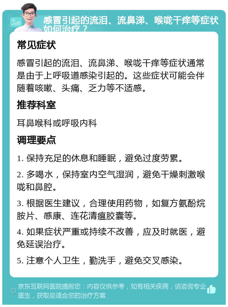 感冒引起的流泪、流鼻涕、喉咙干痒等症状如何治疗？ 常见症状 感冒引起的流泪、流鼻涕、喉咙干痒等症状通常是由于上呼吸道感染引起的。这些症状可能会伴随着咳嗽、头痛、乏力等不适感。 推荐科室 耳鼻喉科或呼吸内科 调理要点 1. 保持充足的休息和睡眠，避免过度劳累。 2. 多喝水，保持室内空气湿润，避免干燥刺激喉咙和鼻腔。 3. 根据医生建议，合理使用药物，如复方氨酚烷胺片、感康、连花清瘟胶囊等。 4. 如果症状严重或持续不改善，应及时就医，避免延误治疗。 5. 注意个人卫生，勤洗手，避免交叉感染。