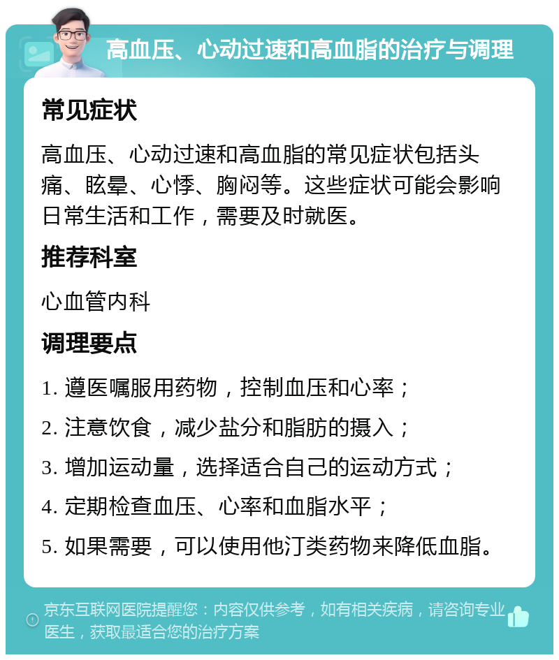 高血压、心动过速和高血脂的治疗与调理 常见症状 高血压、心动过速和高血脂的常见症状包括头痛、眩晕、心悸、胸闷等。这些症状可能会影响日常生活和工作，需要及时就医。 推荐科室 心血管内科 调理要点 1. 遵医嘱服用药物，控制血压和心率； 2. 注意饮食，减少盐分和脂肪的摄入； 3. 增加运动量，选择适合自己的运动方式； 4. 定期检查血压、心率和血脂水平； 5. 如果需要，可以使用他汀类药物来降低血脂。