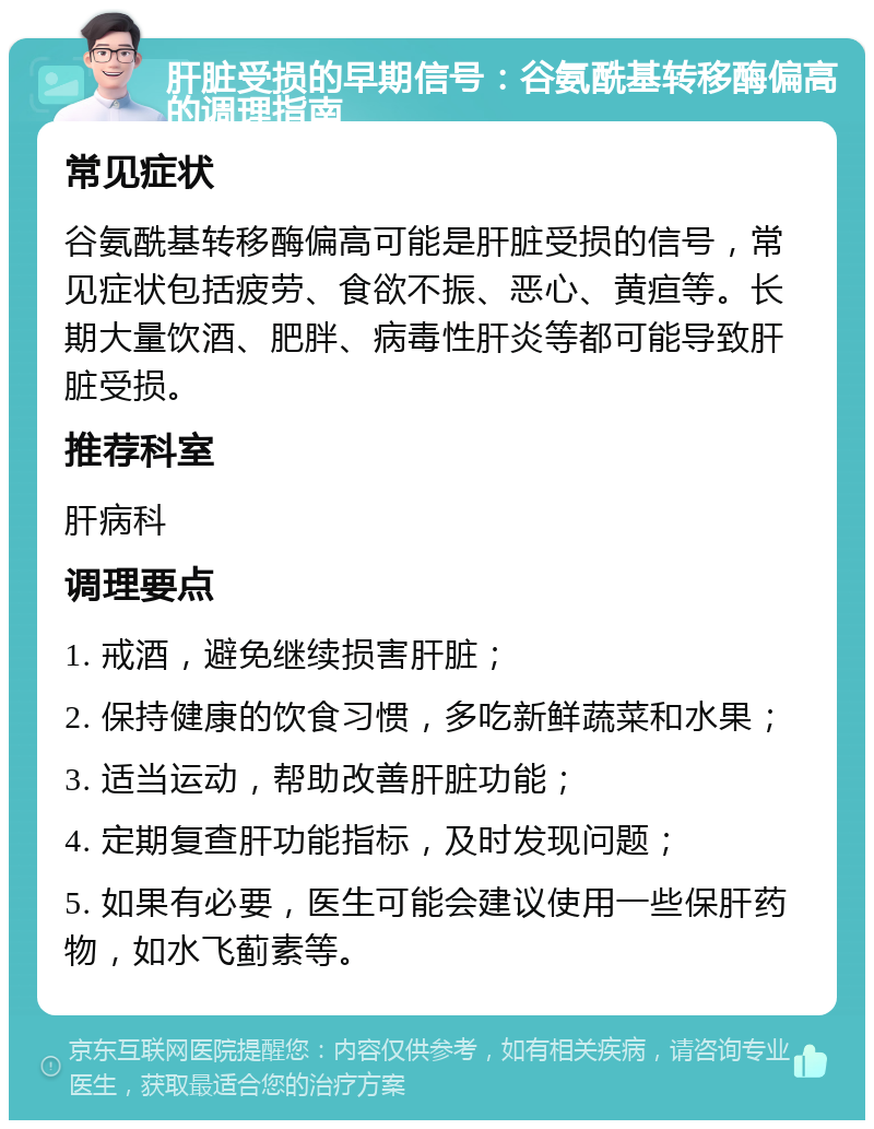 肝脏受损的早期信号：谷氨酰基转移酶偏高的调理指南 常见症状 谷氨酰基转移酶偏高可能是肝脏受损的信号，常见症状包括疲劳、食欲不振、恶心、黄疸等。长期大量饮酒、肥胖、病毒性肝炎等都可能导致肝脏受损。 推荐科室 肝病科 调理要点 1. 戒酒，避免继续损害肝脏； 2. 保持健康的饮食习惯，多吃新鲜蔬菜和水果； 3. 适当运动，帮助改善肝脏功能； 4. 定期复查肝功能指标，及时发现问题； 5. 如果有必要，医生可能会建议使用一些保肝药物，如水飞蓟素等。