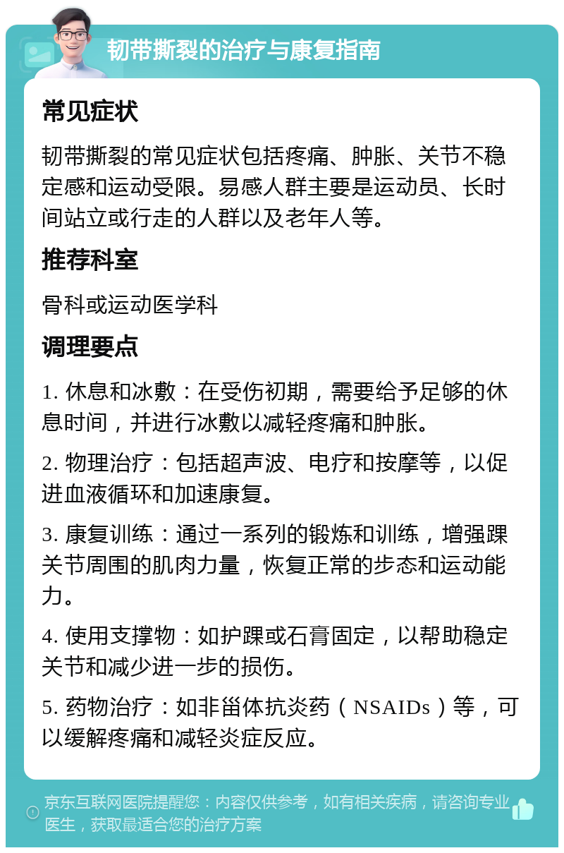 韧带撕裂的治疗与康复指南 常见症状 韧带撕裂的常见症状包括疼痛、肿胀、关节不稳定感和运动受限。易感人群主要是运动员、长时间站立或行走的人群以及老年人等。 推荐科室 骨科或运动医学科 调理要点 1. 休息和冰敷：在受伤初期，需要给予足够的休息时间，并进行冰敷以减轻疼痛和肿胀。 2. 物理治疗：包括超声波、电疗和按摩等，以促进血液循环和加速康复。 3. 康复训练：通过一系列的锻炼和训练，增强踝关节周围的肌肉力量，恢复正常的步态和运动能力。 4. 使用支撑物：如护踝或石膏固定，以帮助稳定关节和减少进一步的损伤。 5. 药物治疗：如非甾体抗炎药（NSAIDs）等，可以缓解疼痛和减轻炎症反应。