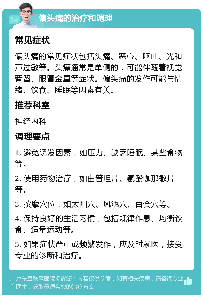 偏头痛的治疗和调理 常见症状 偏头痛的常见症状包括头痛、恶心、呕吐、光和声过敏等。头痛通常是单侧的，可能伴随着视觉暂留、眼冒金星等症状。偏头痛的发作可能与情绪、饮食、睡眠等因素有关。 推荐科室 神经内科 调理要点 1. 避免诱发因素，如压力、缺乏睡眠、某些食物等。 2. 使用药物治疗，如曲普坦片、氨酚咖那敏片等。 3. 按摩穴位，如太阳穴、风池穴、百会穴等。 4. 保持良好的生活习惯，包括规律作息、均衡饮食、适量运动等。 5. 如果症状严重或频繁发作，应及时就医，接受专业的诊断和治疗。