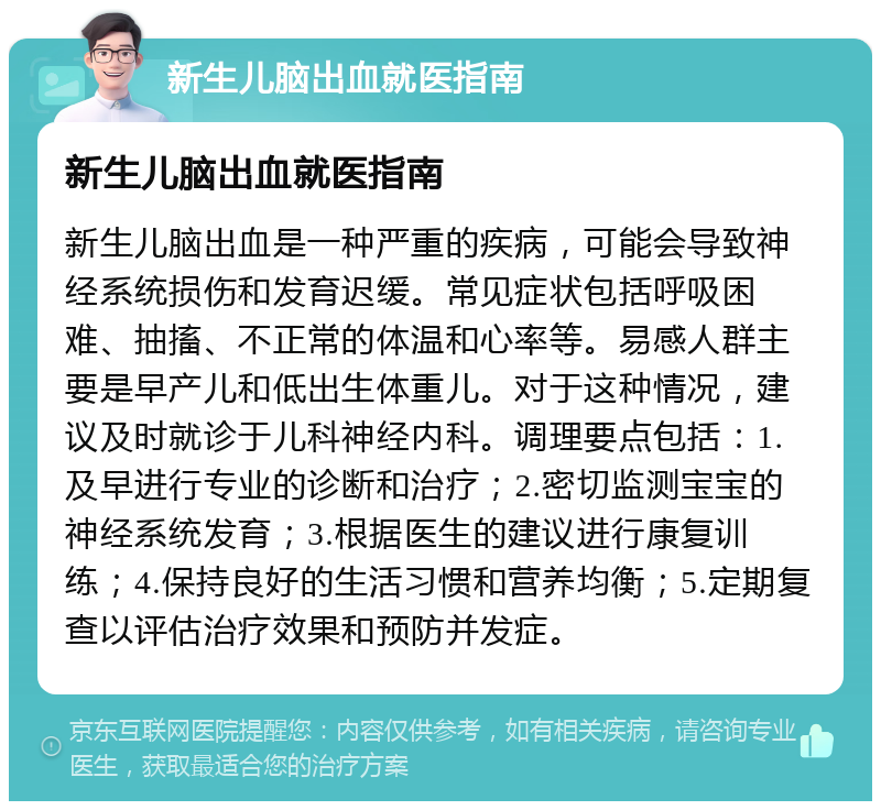 新生儿脑出血就医指南 新生儿脑出血就医指南 新生儿脑出血是一种严重的疾病，可能会导致神经系统损伤和发育迟缓。常见症状包括呼吸困难、抽搐、不正常的体温和心率等。易感人群主要是早产儿和低出生体重儿。对于这种情况，建议及时就诊于儿科神经内科。调理要点包括：1.及早进行专业的诊断和治疗；2.密切监测宝宝的神经系统发育；3.根据医生的建议进行康复训练；4.保持良好的生活习惯和营养均衡；5.定期复查以评估治疗效果和预防并发症。