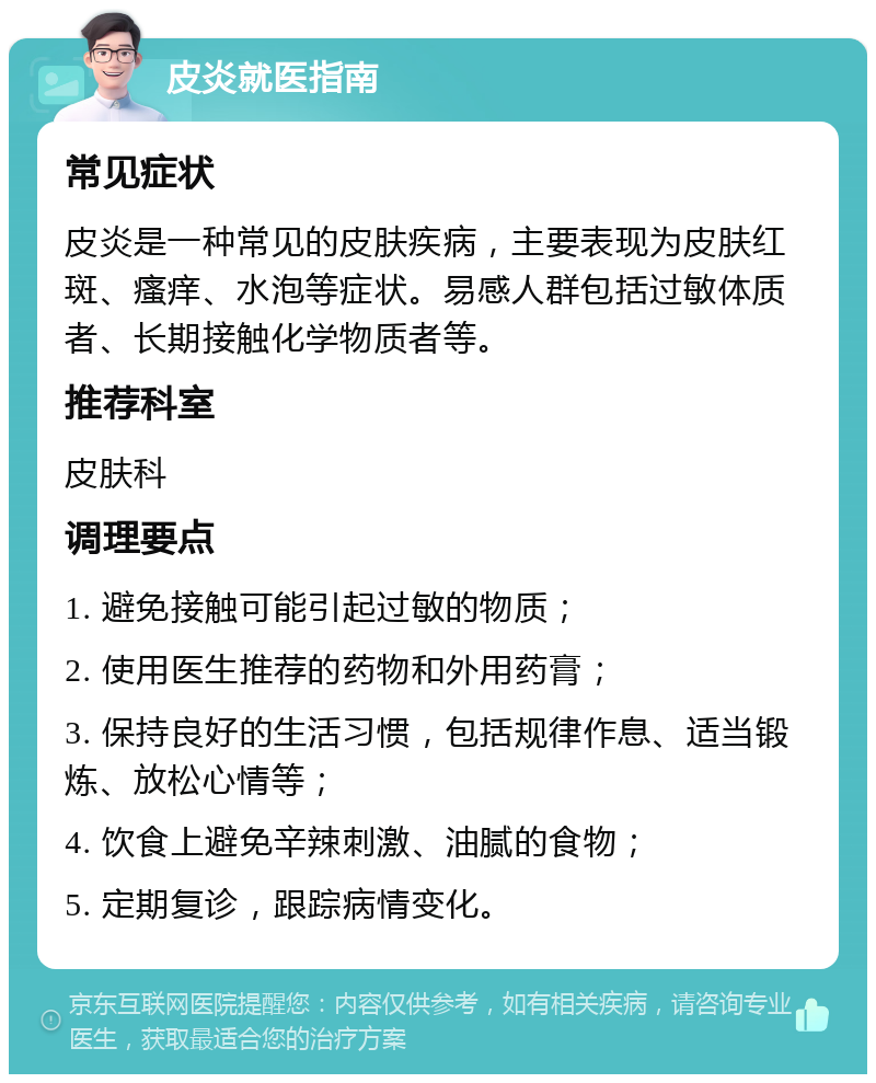 皮炎就医指南 常见症状 皮炎是一种常见的皮肤疾病，主要表现为皮肤红斑、瘙痒、水泡等症状。易感人群包括过敏体质者、长期接触化学物质者等。 推荐科室 皮肤科 调理要点 1. 避免接触可能引起过敏的物质； 2. 使用医生推荐的药物和外用药膏； 3. 保持良好的生活习惯，包括规律作息、适当锻炼、放松心情等； 4. 饮食上避免辛辣刺激、油腻的食物； 5. 定期复诊，跟踪病情变化。