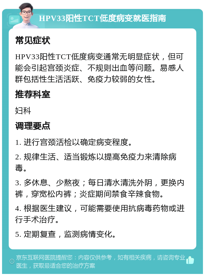 HPV33阳性TCT低度病变就医指南 常见症状 HPV33阳性TCT低度病变通常无明显症状，但可能会引起宫颈炎症、不规则出血等问题。易感人群包括性生活活跃、免疫力较弱的女性。 推荐科室 妇科 调理要点 1. 进行宫颈活检以确定病变程度。 2. 规律生活、适当锻炼以提高免疫力来清除病毒。 3. 多休息、少熬夜；每日清水清洗外阴，更换内裤，穿宽松内裤；炎症期间禁食辛辣食物。 4. 根据医生建议，可能需要使用抗病毒药物或进行手术治疗。 5. 定期复查，监测病情变化。