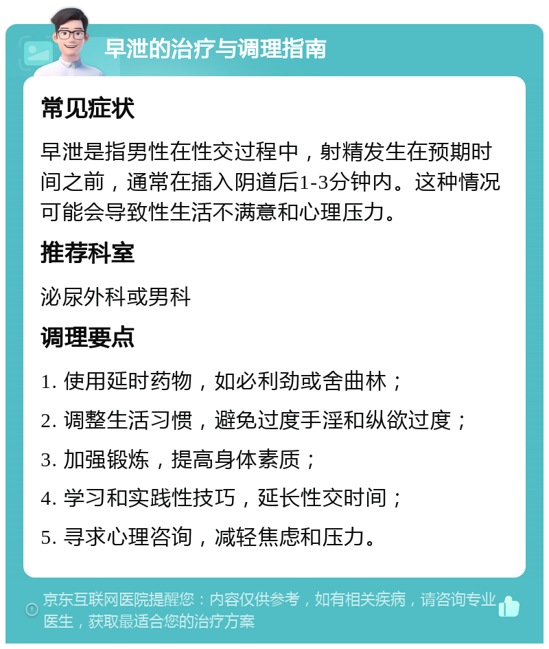 早泄的治疗与调理指南 常见症状 早泄是指男性在性交过程中，射精发生在预期时间之前，通常在插入阴道后1-3分钟内。这种情况可能会导致性生活不满意和心理压力。 推荐科室 泌尿外科或男科 调理要点 1. 使用延时药物，如必利劲或舍曲林； 2. 调整生活习惯，避免过度手淫和纵欲过度； 3. 加强锻炼，提高身体素质； 4. 学习和实践性技巧，延长性交时间； 5. 寻求心理咨询，减轻焦虑和压力。