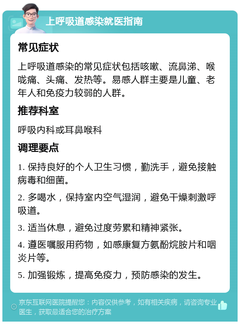 上呼吸道感染就医指南 常见症状 上呼吸道感染的常见症状包括咳嗽、流鼻涕、喉咙痛、头痛、发热等。易感人群主要是儿童、老年人和免疫力较弱的人群。 推荐科室 呼吸内科或耳鼻喉科 调理要点 1. 保持良好的个人卫生习惯，勤洗手，避免接触病毒和细菌。 2. 多喝水，保持室内空气湿润，避免干燥刺激呼吸道。 3. 适当休息，避免过度劳累和精神紧张。 4. 遵医嘱服用药物，如感康复方氨酚烷胺片和咽炎片等。 5. 加强锻炼，提高免疫力，预防感染的发生。