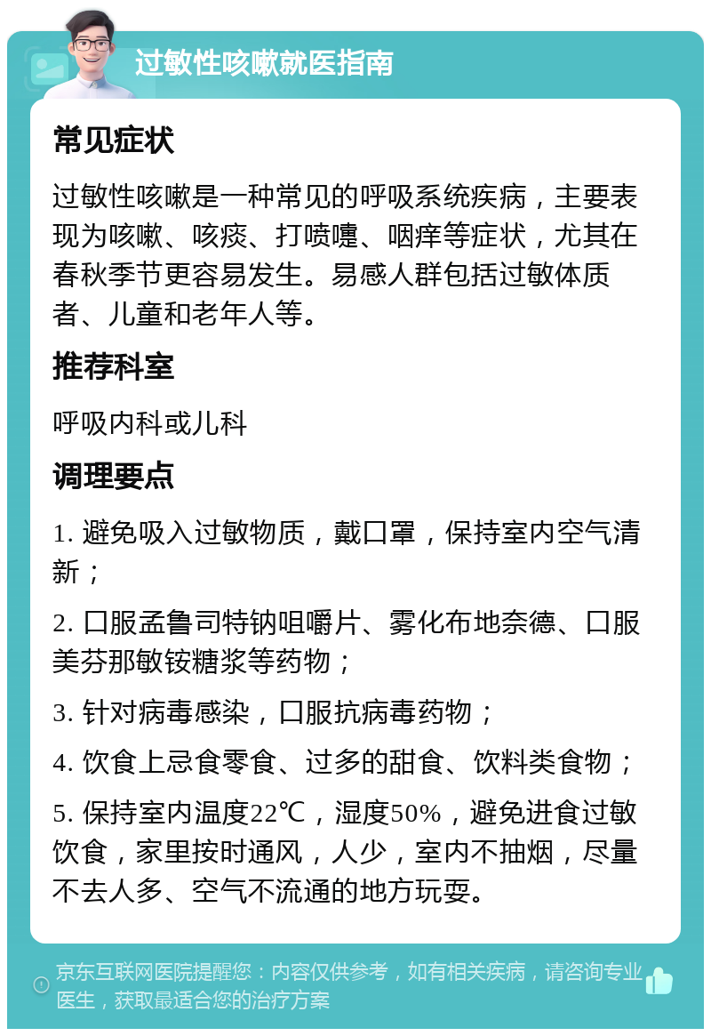 过敏性咳嗽就医指南 常见症状 过敏性咳嗽是一种常见的呼吸系统疾病，主要表现为咳嗽、咳痰、打喷嚏、咽痒等症状，尤其在春秋季节更容易发生。易感人群包括过敏体质者、儿童和老年人等。 推荐科室 呼吸内科或儿科 调理要点 1. 避免吸入过敏物质，戴口罩，保持室内空气清新； 2. 口服孟鲁司特钠咀嚼片、雾化布地奈德、口服美芬那敏铵糖浆等药物； 3. 针对病毒感染，口服抗病毒药物； 4. 饮食上忌食零食、过多的甜食、饮料类食物； 5. 保持室内温度22℃，湿度50%，避免进食过敏饮食，家里按时通风，人少，室内不抽烟，尽量不去人多、空气不流通的地方玩耍。