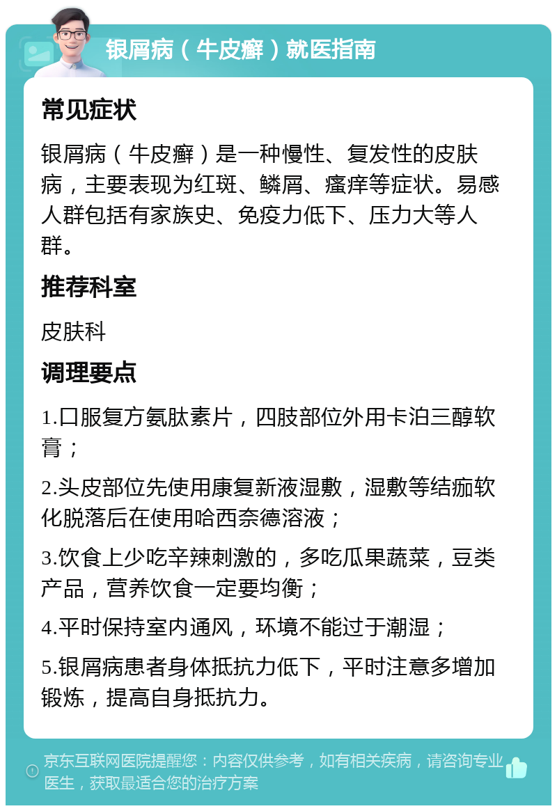 银屑病（牛皮癣）就医指南 常见症状 银屑病（牛皮癣）是一种慢性、复发性的皮肤病，主要表现为红斑、鳞屑、瘙痒等症状。易感人群包括有家族史、免疫力低下、压力大等人群。 推荐科室 皮肤科 调理要点 1.口服复方氨肽素片，四肢部位外用卡泊三醇软膏； 2.头皮部位先使用康复新液湿敷，湿敷等结痂软化脱落后在使用哈西奈德溶液； 3.饮食上少吃辛辣刺激的，多吃瓜果蔬菜，豆类产品，营养饮食一定要均衡； 4.平时保持室内通风，环境不能过于潮湿； 5.银屑病患者身体抵抗力低下，平时注意多增加锻炼，提高自身抵抗力。