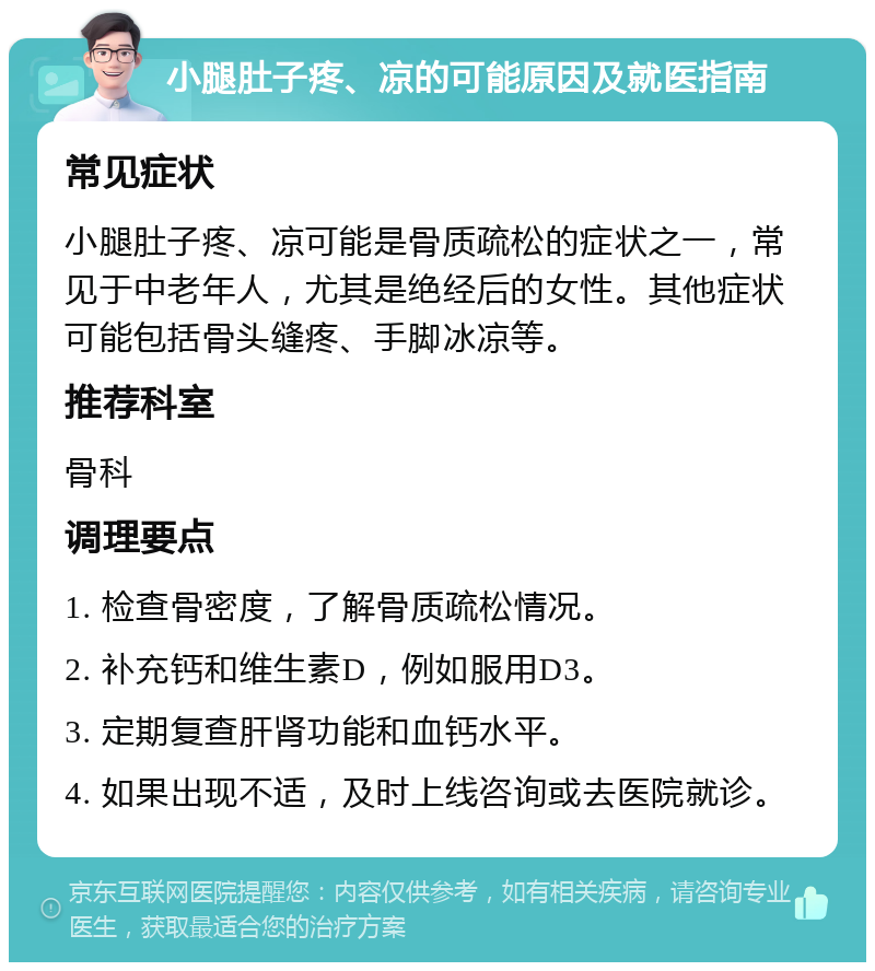 小腿肚子疼、凉的可能原因及就医指南 常见症状 小腿肚子疼、凉可能是骨质疏松的症状之一，常见于中老年人，尤其是绝经后的女性。其他症状可能包括骨头缝疼、手脚冰凉等。 推荐科室 骨科 调理要点 1. 检查骨密度，了解骨质疏松情况。 2. 补充钙和维生素D，例如服用D3。 3. 定期复查肝肾功能和血钙水平。 4. 如果出现不适，及时上线咨询或去医院就诊。