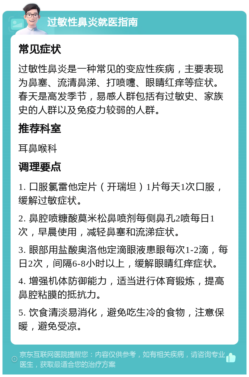 过敏性鼻炎就医指南 常见症状 过敏性鼻炎是一种常见的变应性疾病，主要表现为鼻塞、流清鼻涕、打喷嚏、眼睛红痒等症状。春天是高发季节，易感人群包括有过敏史、家族史的人群以及免疫力较弱的人群。 推荐科室 耳鼻喉科 调理要点 1. 口服氯雷他定片（开瑞坦）1片每天1次口服，缓解过敏症状。 2. 鼻腔喷糠酸莫米松鼻喷剂每侧鼻孔2喷每日1次，早晨使用，减轻鼻塞和流涕症状。 3. 眼部用盐酸奥洛他定滴眼液患眼每次1-2滴，每日2次，间隔6-8小时以上，缓解眼睛红痒症状。 4. 增强机体防御能力，适当进行体育锻炼，提高鼻腔粘膜的抵抗力。 5. 饮食清淡易消化，避免吃生冷的食物，注意保暖，避免受凉。