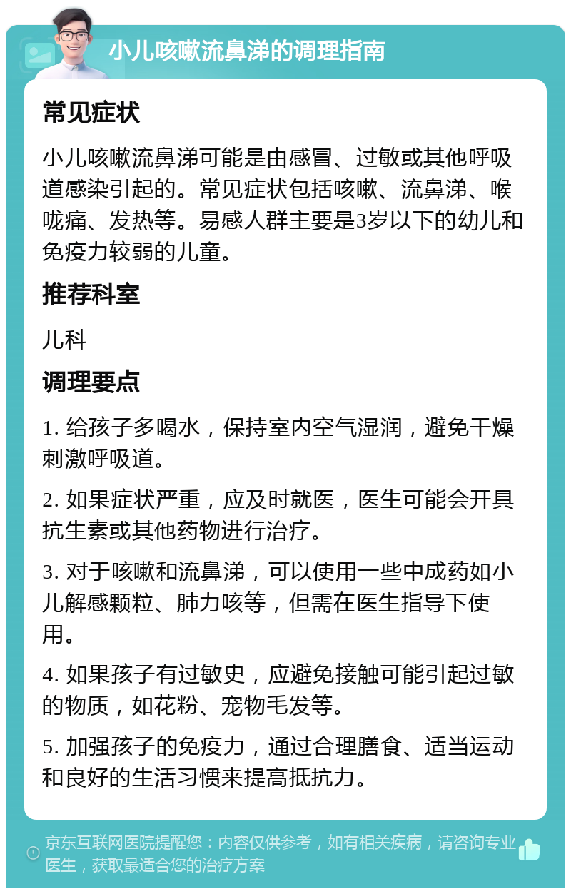 小儿咳嗽流鼻涕的调理指南 常见症状 小儿咳嗽流鼻涕可能是由感冒、过敏或其他呼吸道感染引起的。常见症状包括咳嗽、流鼻涕、喉咙痛、发热等。易感人群主要是3岁以下的幼儿和免疫力较弱的儿童。 推荐科室 儿科 调理要点 1. 给孩子多喝水，保持室内空气湿润，避免干燥刺激呼吸道。 2. 如果症状严重，应及时就医，医生可能会开具抗生素或其他药物进行治疗。 3. 对于咳嗽和流鼻涕，可以使用一些中成药如小儿解感颗粒、肺力咳等，但需在医生指导下使用。 4. 如果孩子有过敏史，应避免接触可能引起过敏的物质，如花粉、宠物毛发等。 5. 加强孩子的免疫力，通过合理膳食、适当运动和良好的生活习惯来提高抵抗力。