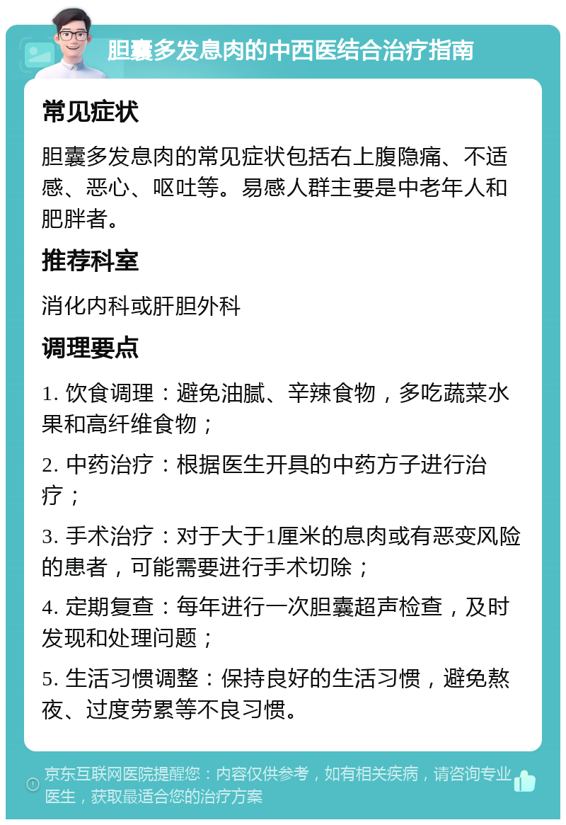 胆囊多发息肉的中西医结合治疗指南 常见症状 胆囊多发息肉的常见症状包括右上腹隐痛、不适感、恶心、呕吐等。易感人群主要是中老年人和肥胖者。 推荐科室 消化内科或肝胆外科 调理要点 1. 饮食调理：避免油腻、辛辣食物，多吃蔬菜水果和高纤维食物； 2. 中药治疗：根据医生开具的中药方子进行治疗； 3. 手术治疗：对于大于1厘米的息肉或有恶变风险的患者，可能需要进行手术切除； 4. 定期复查：每年进行一次胆囊超声检查，及时发现和处理问题； 5. 生活习惯调整：保持良好的生活习惯，避免熬夜、过度劳累等不良习惯。