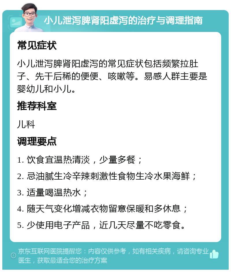 小儿泄泻脾肾阳虚泻的治疗与调理指南 常见症状 小儿泄泻脾肾阳虚泻的常见症状包括频繁拉肚子、先干后稀的便便、咳嗽等。易感人群主要是婴幼儿和小儿。 推荐科室 儿科 调理要点 1. 饮食宜温热清淡，少量多餐； 2. 忌油腻生冷辛辣刺激性食物生冷水果海鲜； 3. 适量喝温热水； 4. 随天气变化增减衣物留意保暖和多休息； 5. 少使用电子产品，近几天尽量不吃零食。