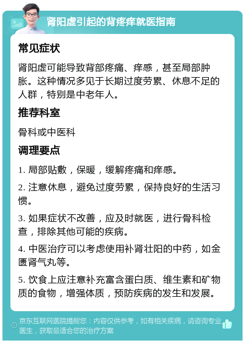 肾阳虚引起的背疼痒就医指南 常见症状 肾阳虚可能导致背部疼痛、痒感，甚至局部肿胀。这种情况多见于长期过度劳累、休息不足的人群，特别是中老年人。 推荐科室 骨科或中医科 调理要点 1. 局部贴敷，保暖，缓解疼痛和痒感。 2. 注意休息，避免过度劳累，保持良好的生活习惯。 3. 如果症状不改善，应及时就医，进行骨科检查，排除其他可能的疾病。 4. 中医治疗可以考虑使用补肾壮阳的中药，如金匮肾气丸等。 5. 饮食上应注意补充富含蛋白质、维生素和矿物质的食物，增强体质，预防疾病的发生和发展。