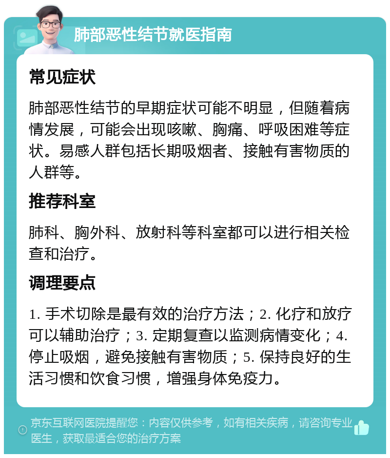 肺部恶性结节就医指南 常见症状 肺部恶性结节的早期症状可能不明显，但随着病情发展，可能会出现咳嗽、胸痛、呼吸困难等症状。易感人群包括长期吸烟者、接触有害物质的人群等。 推荐科室 肺科、胸外科、放射科等科室都可以进行相关检查和治疗。 调理要点 1. 手术切除是最有效的治疗方法；2. 化疗和放疗可以辅助治疗；3. 定期复查以监测病情变化；4. 停止吸烟，避免接触有害物质；5. 保持良好的生活习惯和饮食习惯，增强身体免疫力。