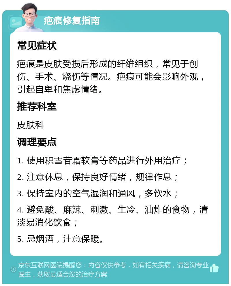 疤痕修复指南 常见症状 疤痕是皮肤受损后形成的纤维组织，常见于创伤、手术、烧伤等情况。疤痕可能会影响外观，引起自卑和焦虑情绪。 推荐科室 皮肤科 调理要点 1. 使用积雪苷霜软膏等药品进行外用治疗； 2. 注意休息，保持良好情绪，规律作息； 3. 保持室内的空气湿润和通风，多饮水； 4. 避免酸、麻辣、刺激、生冷、油炸的食物，清淡易消化饮食； 5. 忌烟酒，注意保暖。