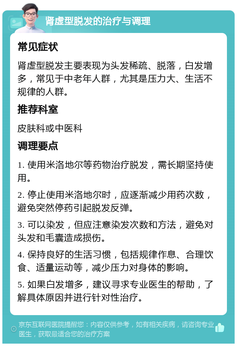 肾虚型脱发的治疗与调理 常见症状 肾虚型脱发主要表现为头发稀疏、脱落，白发增多，常见于中老年人群，尤其是压力大、生活不规律的人群。 推荐科室 皮肤科或中医科 调理要点 1. 使用米洛地尔等药物治疗脱发，需长期坚持使用。 2. 停止使用米洛地尔时，应逐渐减少用药次数，避免突然停药引起脱发反弹。 3. 可以染发，但应注意染发次数和方法，避免对头发和毛囊造成损伤。 4. 保持良好的生活习惯，包括规律作息、合理饮食、适量运动等，减少压力对身体的影响。 5. 如果白发增多，建议寻求专业医生的帮助，了解具体原因并进行针对性治疗。