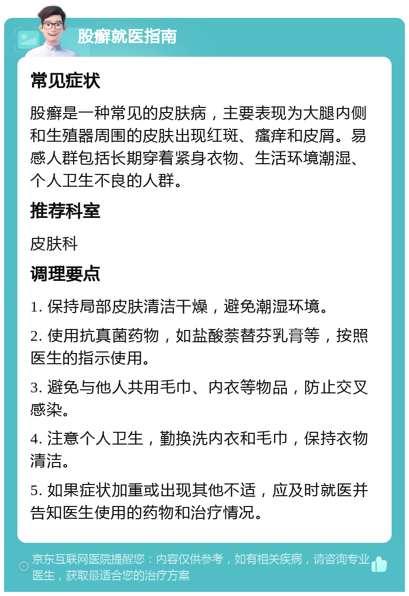 股癣就医指南 常见症状 股癣是一种常见的皮肤病，主要表现为大腿内侧和生殖器周围的皮肤出现红斑、瘙痒和皮屑。易感人群包括长期穿着紧身衣物、生活环境潮湿、个人卫生不良的人群。 推荐科室 皮肤科 调理要点 1. 保持局部皮肤清洁干燥，避免潮湿环境。 2. 使用抗真菌药物，如盐酸萘替芬乳膏等，按照医生的指示使用。 3. 避免与他人共用毛巾、内衣等物品，防止交叉感染。 4. 注意个人卫生，勤换洗内衣和毛巾，保持衣物清洁。 5. 如果症状加重或出现其他不适，应及时就医并告知医生使用的药物和治疗情况。