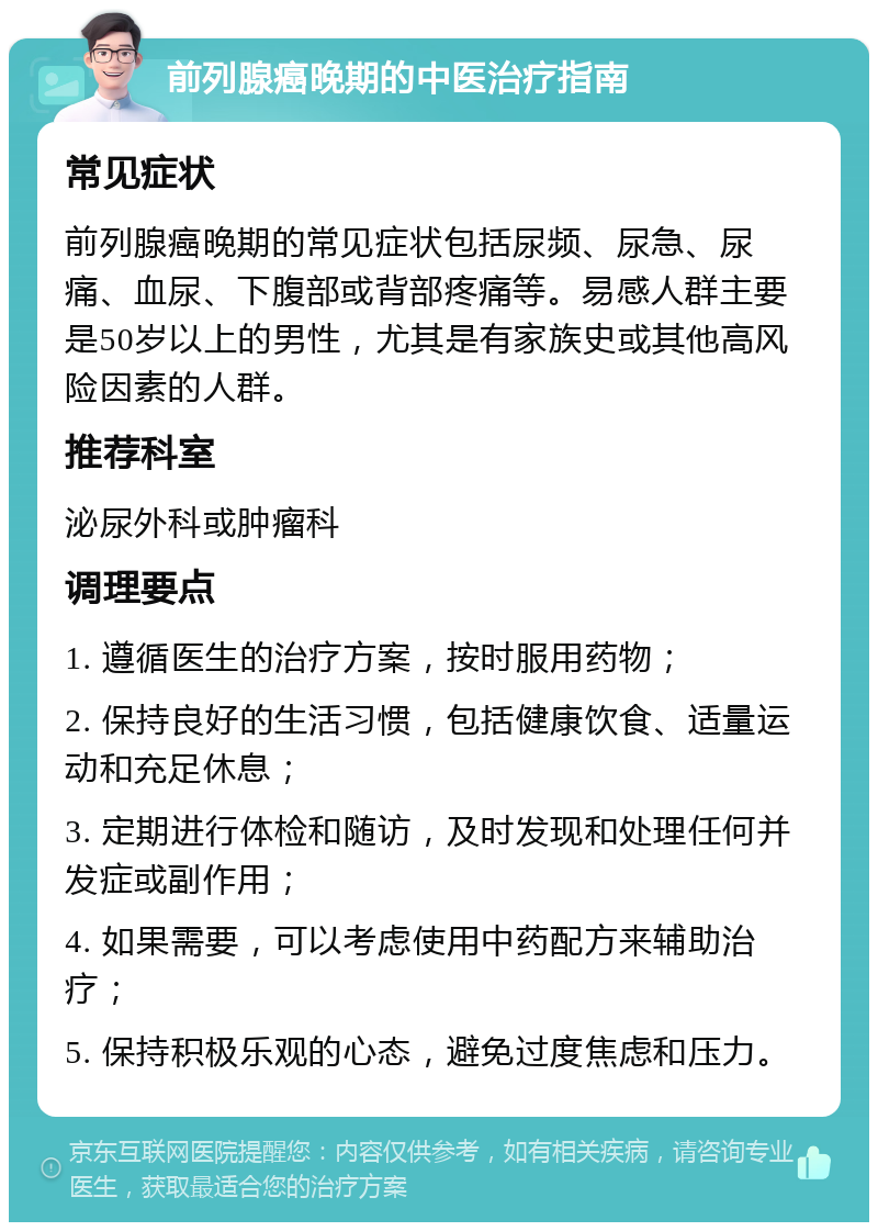 前列腺癌晚期的中医治疗指南 常见症状 前列腺癌晚期的常见症状包括尿频、尿急、尿痛、血尿、下腹部或背部疼痛等。易感人群主要是50岁以上的男性，尤其是有家族史或其他高风险因素的人群。 推荐科室 泌尿外科或肿瘤科 调理要点 1. 遵循医生的治疗方案，按时服用药物； 2. 保持良好的生活习惯，包括健康饮食、适量运动和充足休息； 3. 定期进行体检和随访，及时发现和处理任何并发症或副作用； 4. 如果需要，可以考虑使用中药配方来辅助治疗； 5. 保持积极乐观的心态，避免过度焦虑和压力。