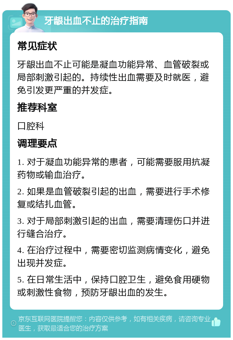 牙龈出血不止的治疗指南 常见症状 牙龈出血不止可能是凝血功能异常、血管破裂或局部刺激引起的。持续性出血需要及时就医，避免引发更严重的并发症。 推荐科室 口腔科 调理要点 1. 对于凝血功能异常的患者，可能需要服用抗凝药物或输血治疗。 2. 如果是血管破裂引起的出血，需要进行手术修复或结扎血管。 3. 对于局部刺激引起的出血，需要清理伤口并进行缝合治疗。 4. 在治疗过程中，需要密切监测病情变化，避免出现并发症。 5. 在日常生活中，保持口腔卫生，避免食用硬物或刺激性食物，预防牙龈出血的发生。