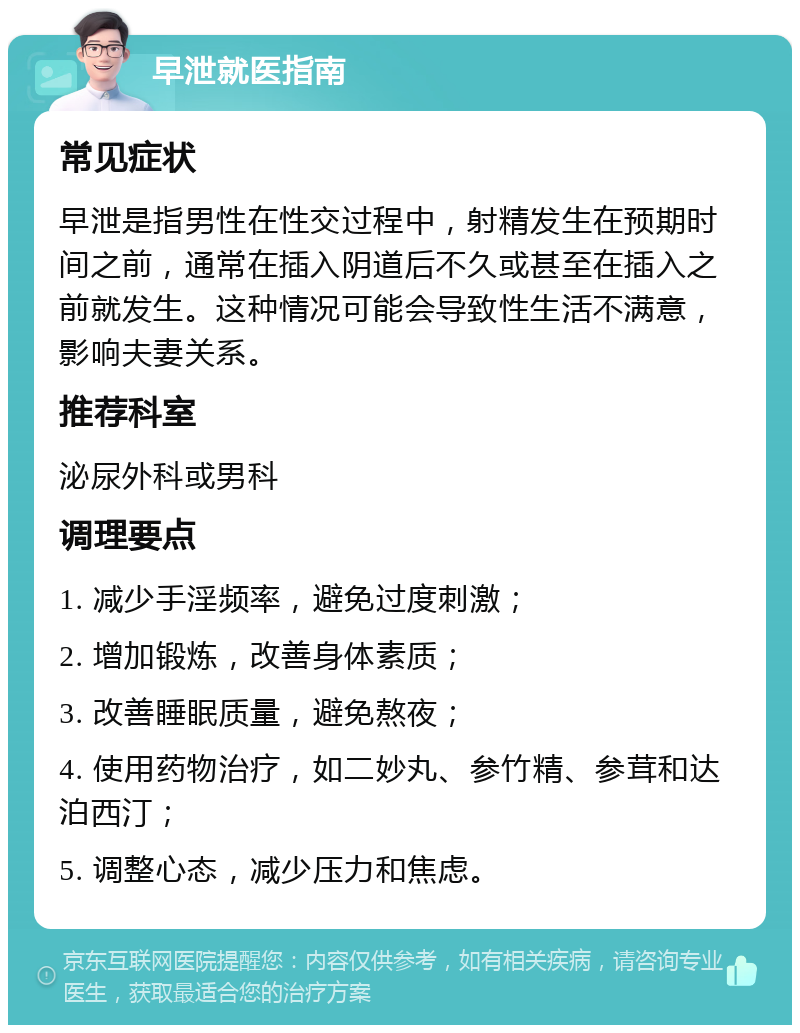 早泄就医指南 常见症状 早泄是指男性在性交过程中，射精发生在预期时间之前，通常在插入阴道后不久或甚至在插入之前就发生。这种情况可能会导致性生活不满意，影响夫妻关系。 推荐科室 泌尿外科或男科 调理要点 1. 减少手淫频率，避免过度刺激； 2. 增加锻炼，改善身体素质； 3. 改善睡眠质量，避免熬夜； 4. 使用药物治疗，如二妙丸、参竹精、参茸和达泊西汀； 5. 调整心态，减少压力和焦虑。