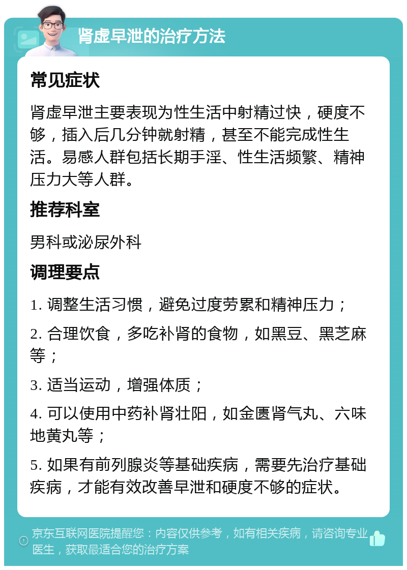 肾虚早泄的治疗方法 常见症状 肾虚早泄主要表现为性生活中射精过快，硬度不够，插入后几分钟就射精，甚至不能完成性生活。易感人群包括长期手淫、性生活频繁、精神压力大等人群。 推荐科室 男科或泌尿外科 调理要点 1. 调整生活习惯，避免过度劳累和精神压力； 2. 合理饮食，多吃补肾的食物，如黑豆、黑芝麻等； 3. 适当运动，增强体质； 4. 可以使用中药补肾壮阳，如金匮肾气丸、六味地黄丸等； 5. 如果有前列腺炎等基础疾病，需要先治疗基础疾病，才能有效改善早泄和硬度不够的症状。