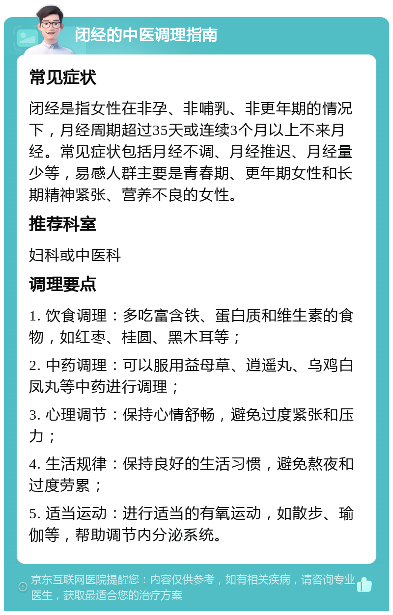 闭经的中医调理指南 常见症状 闭经是指女性在非孕、非哺乳、非更年期的情况下，月经周期超过35天或连续3个月以上不来月经。常见症状包括月经不调、月经推迟、月经量少等，易感人群主要是青春期、更年期女性和长期精神紧张、营养不良的女性。 推荐科室 妇科或中医科 调理要点 1. 饮食调理：多吃富含铁、蛋白质和维生素的食物，如红枣、桂圆、黑木耳等； 2. 中药调理：可以服用益母草、逍遥丸、乌鸡白凤丸等中药进行调理； 3. 心理调节：保持心情舒畅，避免过度紧张和压力； 4. 生活规律：保持良好的生活习惯，避免熬夜和过度劳累； 5. 适当运动：进行适当的有氧运动，如散步、瑜伽等，帮助调节内分泌系统。