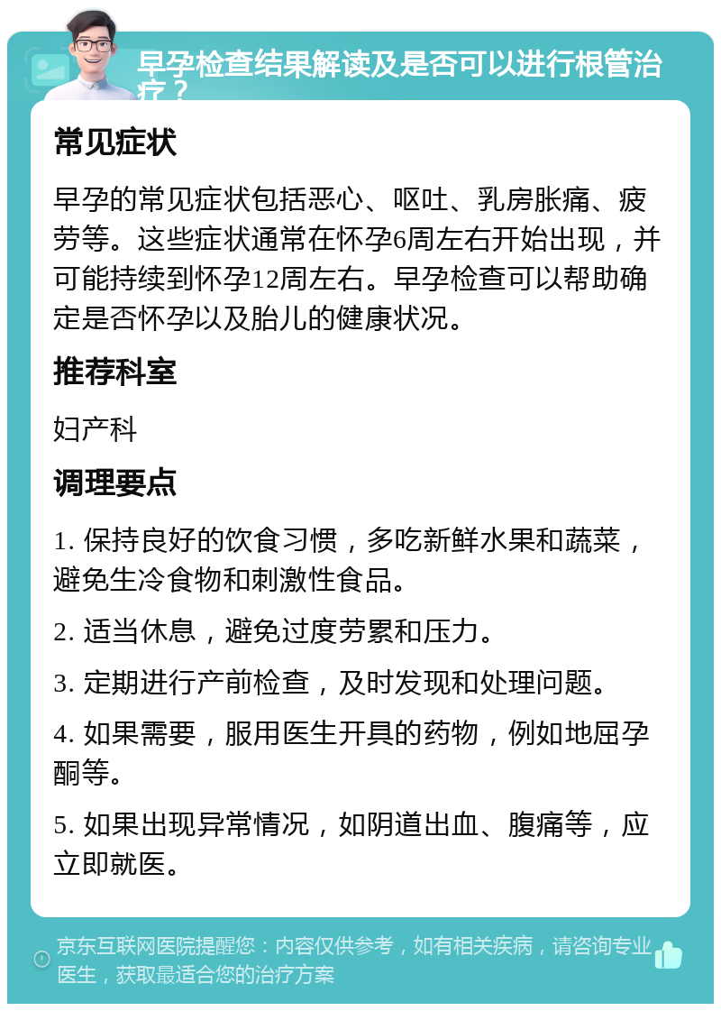 早孕检查结果解读及是否可以进行根管治疗？ 常见症状 早孕的常见症状包括恶心、呕吐、乳房胀痛、疲劳等。这些症状通常在怀孕6周左右开始出现，并可能持续到怀孕12周左右。早孕检查可以帮助确定是否怀孕以及胎儿的健康状况。 推荐科室 妇产科 调理要点 1. 保持良好的饮食习惯，多吃新鲜水果和蔬菜，避免生冷食物和刺激性食品。 2. 适当休息，避免过度劳累和压力。 3. 定期进行产前检查，及时发现和处理问题。 4. 如果需要，服用医生开具的药物，例如地屈孕酮等。 5. 如果出现异常情况，如阴道出血、腹痛等，应立即就医。