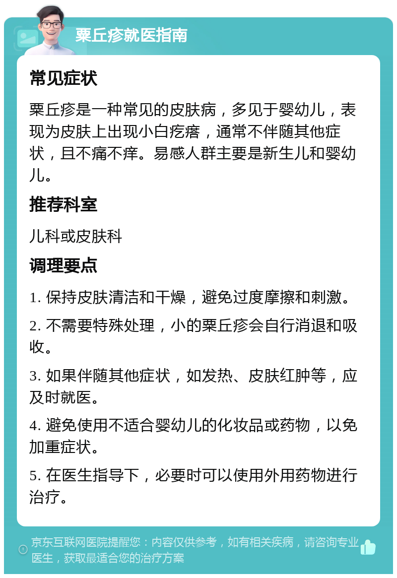 粟丘疹就医指南 常见症状 粟丘疹是一种常见的皮肤病，多见于婴幼儿，表现为皮肤上出现小白疙瘩，通常不伴随其他症状，且不痛不痒。易感人群主要是新生儿和婴幼儿。 推荐科室 儿科或皮肤科 调理要点 1. 保持皮肤清洁和干燥，避免过度摩擦和刺激。 2. 不需要特殊处理，小的粟丘疹会自行消退和吸收。 3. 如果伴随其他症状，如发热、皮肤红肿等，应及时就医。 4. 避免使用不适合婴幼儿的化妆品或药物，以免加重症状。 5. 在医生指导下，必要时可以使用外用药物进行治疗。