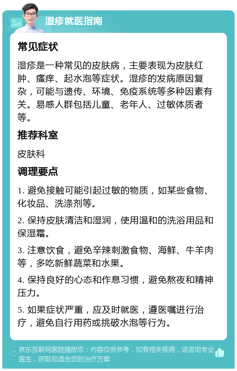 湿疹就医指南 常见症状 湿疹是一种常见的皮肤病，主要表现为皮肤红肿、瘙痒、起水泡等症状。湿疹的发病原因复杂，可能与遗传、环境、免疫系统等多种因素有关。易感人群包括儿童、老年人、过敏体质者等。 推荐科室 皮肤科 调理要点 1. 避免接触可能引起过敏的物质，如某些食物、化妆品、洗涤剂等。 2. 保持皮肤清洁和湿润，使用温和的洗浴用品和保湿霜。 3. 注意饮食，避免辛辣刺激食物、海鲜、牛羊肉等，多吃新鲜蔬菜和水果。 4. 保持良好的心态和作息习惯，避免熬夜和精神压力。 5. 如果症状严重，应及时就医，遵医嘱进行治疗，避免自行用药或挑破水泡等行为。