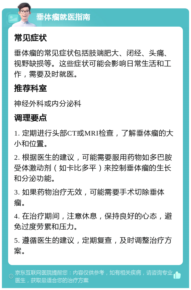 垂体瘤就医指南 常见症状 垂体瘤的常见症状包括肢端肥大、闭经、头痛、视野缺损等。这些症状可能会影响日常生活和工作，需要及时就医。 推荐科室 神经外科或内分泌科 调理要点 1. 定期进行头部CT或MRI检查，了解垂体瘤的大小和位置。 2. 根据医生的建议，可能需要服用药物如多巴胺受体激动剂（如卡比多平）来控制垂体瘤的生长和分泌功能。 3. 如果药物治疗无效，可能需要手术切除垂体瘤。 4. 在治疗期间，注意休息，保持良好的心态，避免过度劳累和压力。 5. 遵循医生的建议，定期复查，及时调整治疗方案。