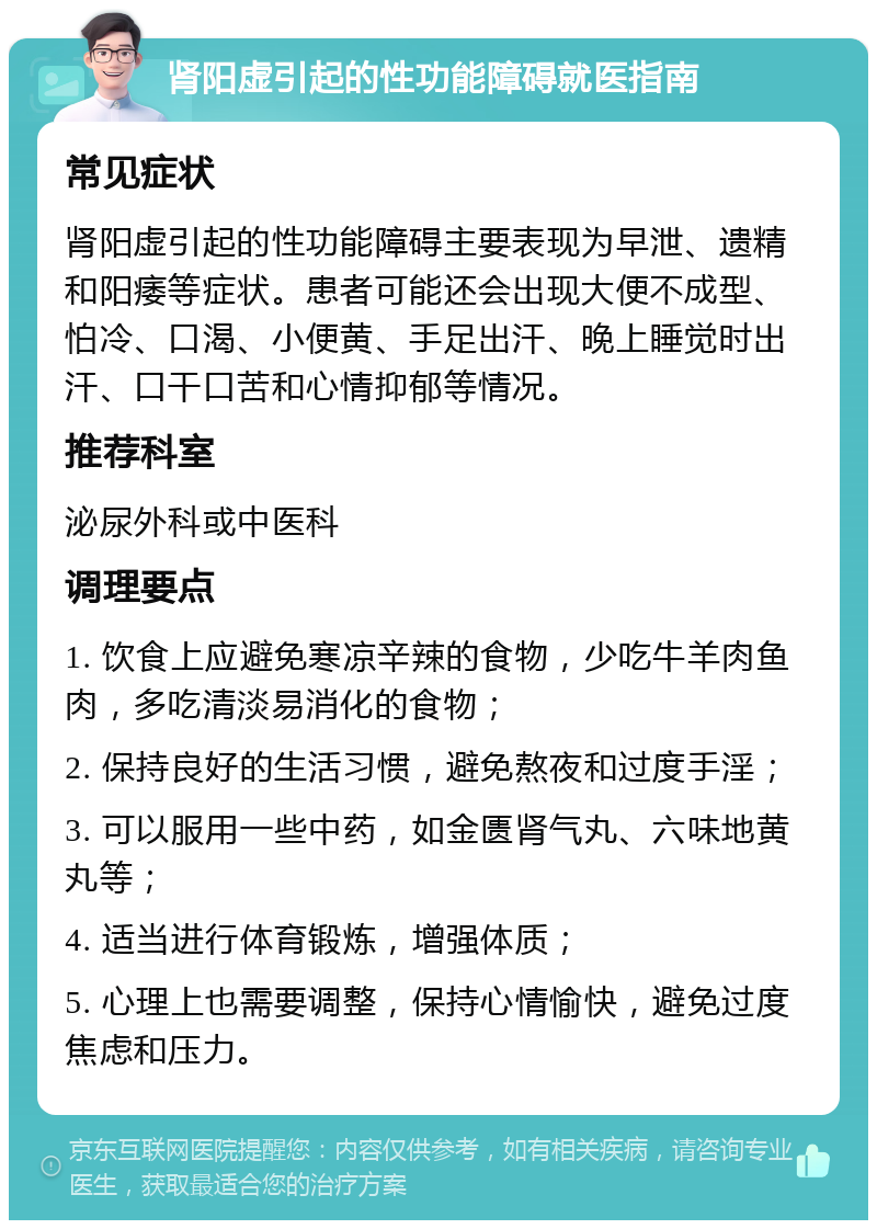 肾阳虚引起的性功能障碍就医指南 常见症状 肾阳虚引起的性功能障碍主要表现为早泄、遗精和阳痿等症状。患者可能还会出现大便不成型、怕冷、口渴、小便黄、手足出汗、晚上睡觉时出汗、口干口苦和心情抑郁等情况。 推荐科室 泌尿外科或中医科 调理要点 1. 饮食上应避免寒凉辛辣的食物，少吃牛羊肉鱼肉，多吃清淡易消化的食物； 2. 保持良好的生活习惯，避免熬夜和过度手淫； 3. 可以服用一些中药，如金匮肾气丸、六味地黄丸等； 4. 适当进行体育锻炼，增强体质； 5. 心理上也需要调整，保持心情愉快，避免过度焦虑和压力。