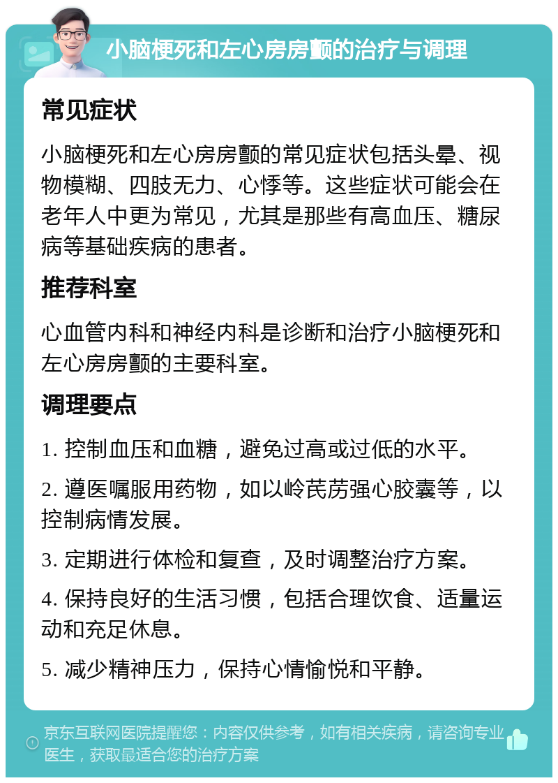 小脑梗死和左心房房颤的治疗与调理 常见症状 小脑梗死和左心房房颤的常见症状包括头晕、视物模糊、四肢无力、心悸等。这些症状可能会在老年人中更为常见，尤其是那些有高血压、糖尿病等基础疾病的患者。 推荐科室 心血管内科和神经内科是诊断和治疗小脑梗死和左心房房颤的主要科室。 调理要点 1. 控制血压和血糖，避免过高或过低的水平。 2. 遵医嘱服用药物，如以岭芪苈强心胶囊等，以控制病情发展。 3. 定期进行体检和复查，及时调整治疗方案。 4. 保持良好的生活习惯，包括合理饮食、适量运动和充足休息。 5. 减少精神压力，保持心情愉悦和平静。