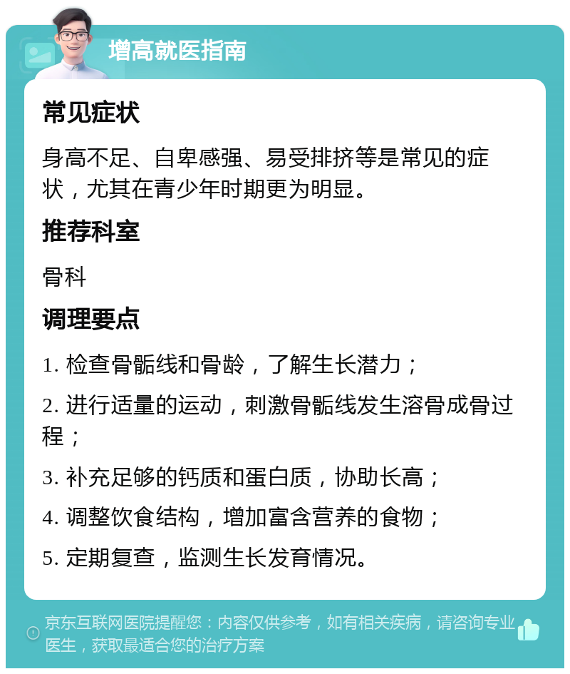 增高就医指南 常见症状 身高不足、自卑感强、易受排挤等是常见的症状，尤其在青少年时期更为明显。 推荐科室 骨科 调理要点 1. 检查骨骺线和骨龄，了解生长潜力； 2. 进行适量的运动，刺激骨骺线发生溶骨成骨过程； 3. 补充足够的钙质和蛋白质，协助长高； 4. 调整饮食结构，增加富含营养的食物； 5. 定期复查，监测生长发育情况。