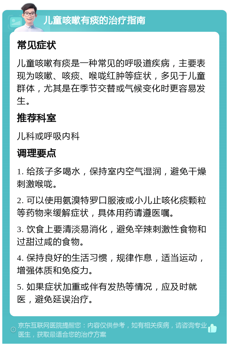 儿童咳嗽有痰的治疗指南 常见症状 儿童咳嗽有痰是一种常见的呼吸道疾病，主要表现为咳嗽、咳痰、喉咙红肿等症状，多见于儿童群体，尤其是在季节交替或气候变化时更容易发生。 推荐科室 儿科或呼吸内科 调理要点 1. 给孩子多喝水，保持室内空气湿润，避免干燥刺激喉咙。 2. 可以使用氨溴特罗口服液或小儿止咳化痰颗粒等药物来缓解症状，具体用药请遵医嘱。 3. 饮食上要清淡易消化，避免辛辣刺激性食物和过甜过咸的食物。 4. 保持良好的生活习惯，规律作息，适当运动，增强体质和免疫力。 5. 如果症状加重或伴有发热等情况，应及时就医，避免延误治疗。