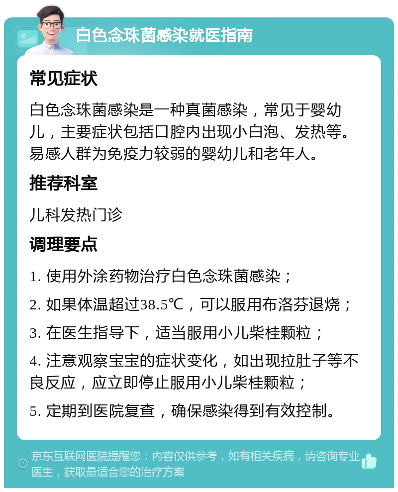 白色念珠菌感染就医指南 常见症状 白色念珠菌感染是一种真菌感染，常见于婴幼儿，主要症状包括口腔内出现小白泡、发热等。易感人群为免疫力较弱的婴幼儿和老年人。 推荐科室 儿科发热门诊 调理要点 1. 使用外涂药物治疗白色念珠菌感染； 2. 如果体温超过38.5℃，可以服用布洛芬退烧； 3. 在医生指导下，适当服用小儿柴桂颗粒； 4. 注意观察宝宝的症状变化，如出现拉肚子等不良反应，应立即停止服用小儿柴桂颗粒； 5. 定期到医院复查，确保感染得到有效控制。