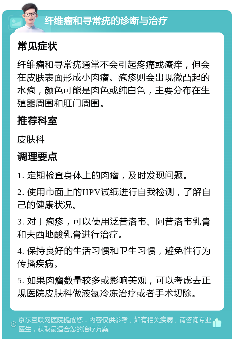 纤维瘤和寻常疣的诊断与治疗 常见症状 纤维瘤和寻常疣通常不会引起疼痛或瘙痒，但会在皮肤表面形成小肉瘤。疱疹则会出现微凸起的水疱，颜色可能是肉色或纯白色，主要分布在生殖器周围和肛门周围。 推荐科室 皮肤科 调理要点 1. 定期检查身体上的肉瘤，及时发现问题。 2. 使用市面上的HPV试纸进行自我检测，了解自己的健康状况。 3. 对于疱疹，可以使用泛昔洛韦、阿昔洛韦乳膏和夫西地酸乳膏进行治疗。 4. 保持良好的生活习惯和卫生习惯，避免性行为传播疾病。 5. 如果肉瘤数量较多或影响美观，可以考虑去正规医院皮肤科做液氮冷冻治疗或者手术切除。