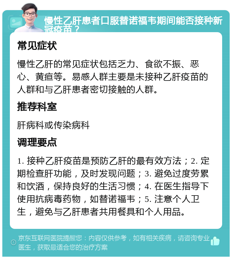 慢性乙肝患者口服替诺福韦期间能否接种新冠疫苗？ 常见症状 慢性乙肝的常见症状包括乏力、食欲不振、恶心、黄疸等。易感人群主要是未接种乙肝疫苗的人群和与乙肝患者密切接触的人群。 推荐科室 肝病科或传染病科 调理要点 1. 接种乙肝疫苗是预防乙肝的最有效方法；2. 定期检查肝功能，及时发现问题；3. 避免过度劳累和饮酒，保持良好的生活习惯；4. 在医生指导下使用抗病毒药物，如替诺福韦；5. 注意个人卫生，避免与乙肝患者共用餐具和个人用品。