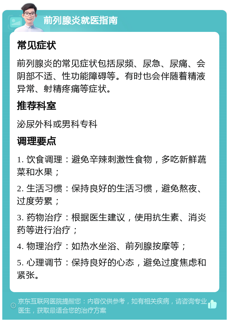 前列腺炎就医指南 常见症状 前列腺炎的常见症状包括尿频、尿急、尿痛、会阴部不适、性功能障碍等。有时也会伴随着精液异常、射精疼痛等症状。 推荐科室 泌尿外科或男科专科 调理要点 1. 饮食调理：避免辛辣刺激性食物，多吃新鲜蔬菜和水果； 2. 生活习惯：保持良好的生活习惯，避免熬夜、过度劳累； 3. 药物治疗：根据医生建议，使用抗生素、消炎药等进行治疗； 4. 物理治疗：如热水坐浴、前列腺按摩等； 5. 心理调节：保持良好的心态，避免过度焦虑和紧张。